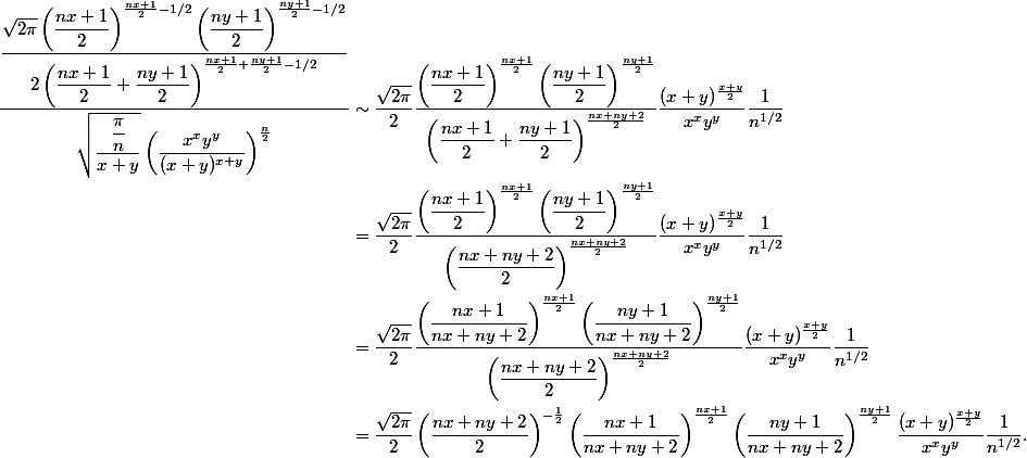 \begin{aligned}
 \\ \dfrac{\dfrac{\sqrt{2\pi} \left(\dfrac{nx+1}{2}\right)^{\frac{nx+1}{2}-1/2}\left(\dfrac{ny+1}{2}\right)^{\frac{ny+1}{2}-1/2}}{2\left(\dfrac{nx+1}{2} + \dfrac{ny+1}{2}\right)^{\frac{nx+1}{2} + \frac{ny+1}{2}-1/2}}}{ \sqrt{\dfrac{\dfrac{\pi}{n}}{x + y}} \left(\dfrac{x^x y^y}{(x + y)^{x + y}}\right)^{\frac{n}{2}}} &\sim \dfrac{\sqrt{2\pi}}{2} \dfrac{\left(\dfrac{nx+1}{2}\right)^{\frac{nx+1}{2}}\left(\dfrac{ny+1}{2}\right)^{\frac{ny+1}{2}}}{\left(\dfrac{nx+1}{2} + \dfrac{ny+1}{2}\right)^{\frac{nx+ny+2}{2}}} \dfrac{(x+y)^{\frac{x+y}{2}}}{x^x y^y} \dfrac{1}{n^{1/2}} \
 \\ &= \dfrac{\sqrt{2\pi}}{2} \dfrac{\left(\dfrac{nx+1}{2}\right)^{\frac{nx+1}{2}}\left(\dfrac{ny+1}{2}\right)^{\frac{ny+1}{2}}}{\left(\dfrac{nx+ny+2}{2}\right)^{\frac{nx+ny+2}{2}}} \dfrac{(x+y)^{\frac{x+y}{2}}}{x^x y^y} \dfrac{1}{n^{1/2}} \
 \\ &= \dfrac{\sqrt{2\pi}}{2} \dfrac{\left(\dfrac{nx+1}{nx+ny+2}\right)^{\frac{nx+1}{2}}\left(\dfrac{ny+1}{nx+ny+2}\right)^{\frac{ny+1}{2}}}{\left(\dfrac{nx+ny+2}{2}\right)^{\frac{nx+ny+2}{2}}} \dfrac{(x+y)^{\frac{x+y}{2}}}{x^x y^y} \dfrac{1}{n^{1/2}} \
 \\ &= \dfrac{\sqrt{2\pi}}{2} \left(\dfrac{nx+ny+2}{2}\right)^{-\frac{1}{2}} \left(\dfrac{nx+1}{nx+ny+2}\right)^{\frac{nx+1}{2}} \left(\dfrac{ny+1}{nx+ny+2}\right)^{\frac{ny+1}{2}} \dfrac{(x+y)^{\frac{x+y}{2}}}{x^x y^y} \dfrac{1}{n^{1/2}}.
 \\ \end{aligned}